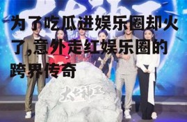 为了吃瓜进娱乐圈却火了,意外走红娱乐圈的跨界传奇
