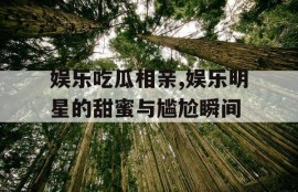 娱乐吃瓜相亲,娱乐明星的甜蜜与尴尬瞬间