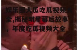娱乐圈大瓜吃瓜视频大全,揭秘明星幕后故事，年度吃瓜视频大全