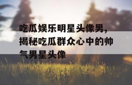 吃瓜娱乐明星头像男,揭秘吃瓜群众心中的帅气男星头像