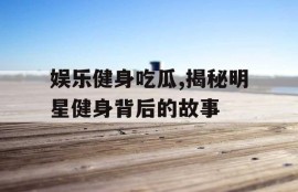 娱乐健身吃瓜,揭秘明星健身背后的故事