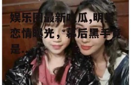 娱乐圈最新吃瓜,明星恋情曝光，幕后黑手竟是...