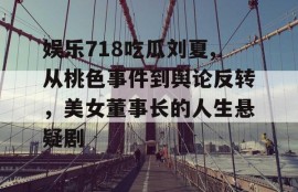 娱乐718吃瓜刘夏,从桃色事件到舆论反转，美女董事长的人生悬疑剧