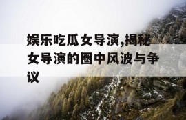娱乐吃瓜女导演,揭秘女导演的圈中风波与争议