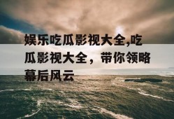 娱乐吃瓜影视大全,吃瓜影视大全，带你领略幕后风云