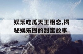 娱乐吃瓜天王相恋,揭秘娱乐圈的甜蜜故事