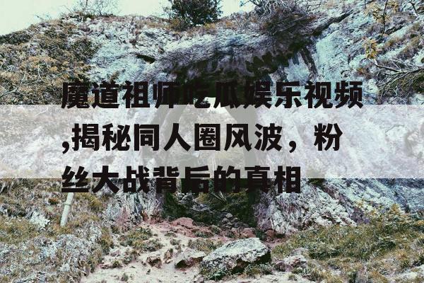 魔道祖师吃瓜娱乐视频,揭秘同人圈风波，粉丝大战背后的真相