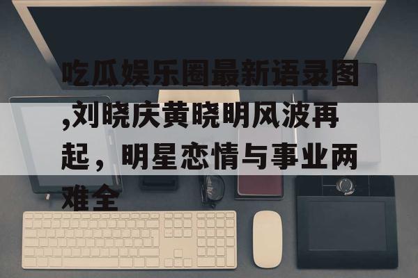 吃瓜娱乐圈最新语录图,刘晓庆黄晓明风波再起，明星恋情与事业两难全