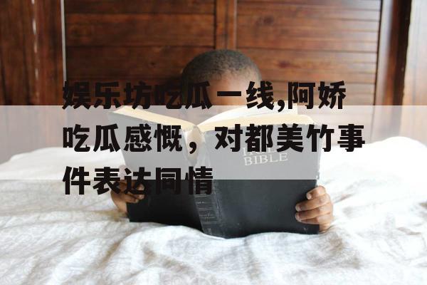 娱乐坊吃瓜一线,阿娇吃瓜感慨，对都美竹事件表达同情