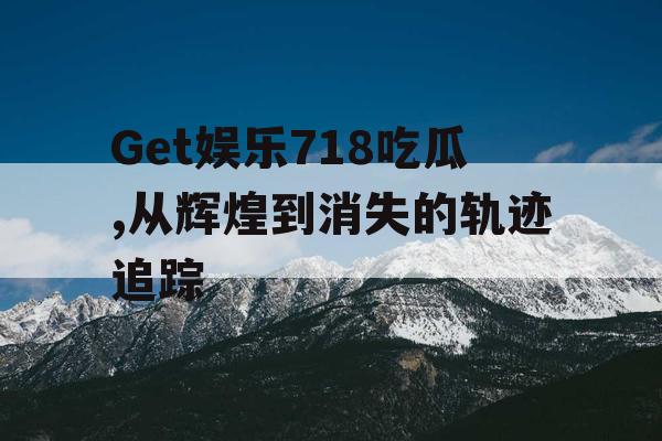 Get娱乐718吃瓜,从辉煌到消失的轨迹追踪