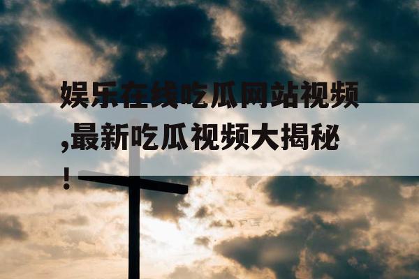 娱乐在线吃瓜网站视频,最新吃瓜视频大揭秘！