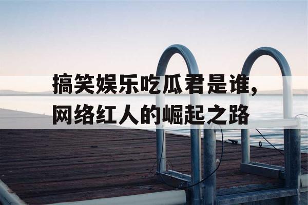 搞笑娱乐吃瓜君是谁,网络红人的崛起之路