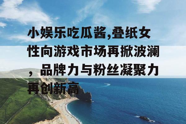 小娱乐吃瓜酱,叠纸女性向游戏市场再掀波澜，品牌力与粉丝凝聚力再创新高
