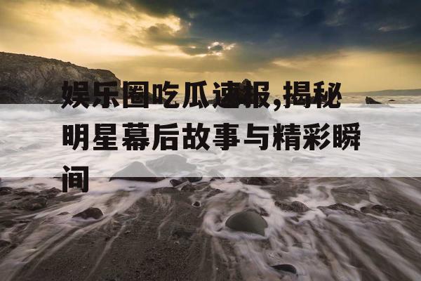 娱乐圈吃瓜速报,揭秘明星幕后故事与精彩瞬间