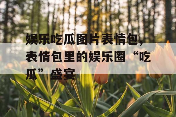 娱乐吃瓜图片表情包,表情包里的娱乐圈“吃瓜”盛宴