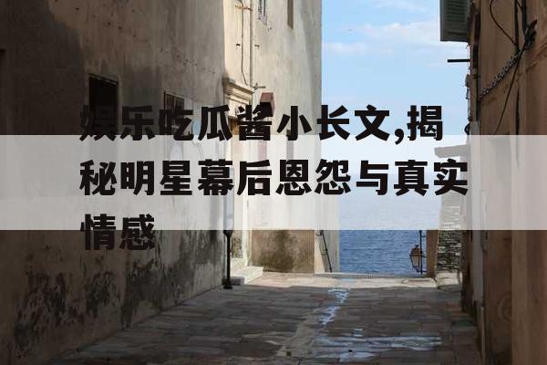 娱乐吃瓜酱小长文,揭秘明星幕后恩怨与真实情感