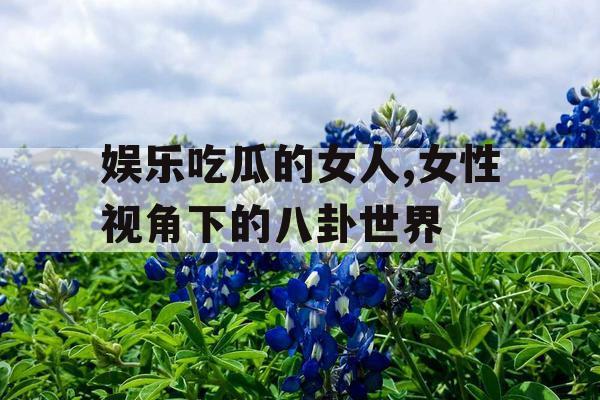 娱乐吃瓜的女人,女性视角下的八卦世界