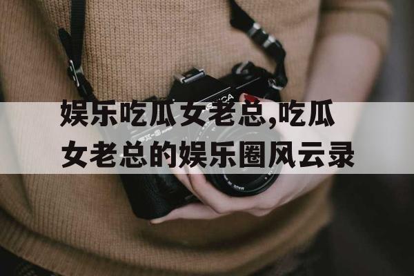 娱乐吃瓜女老总,吃瓜女老总的娱乐圈风云录