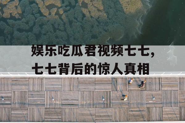 娱乐吃瓜君视频七七,七七背后的惊人真相