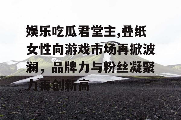 娱乐吃瓜君堂主,叠纸女性向游戏市场再掀波澜，品牌力与粉丝凝聚力再创新高