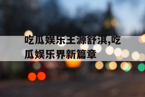 吃瓜娱乐王源舒淇,吃瓜娱乐界新篇章