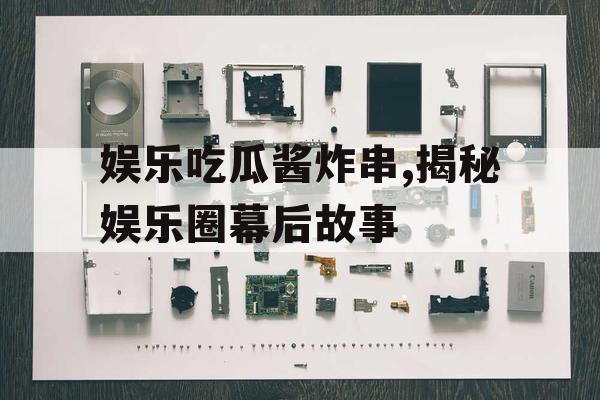 娱乐吃瓜酱炸串,揭秘娱乐圈幕后故事
