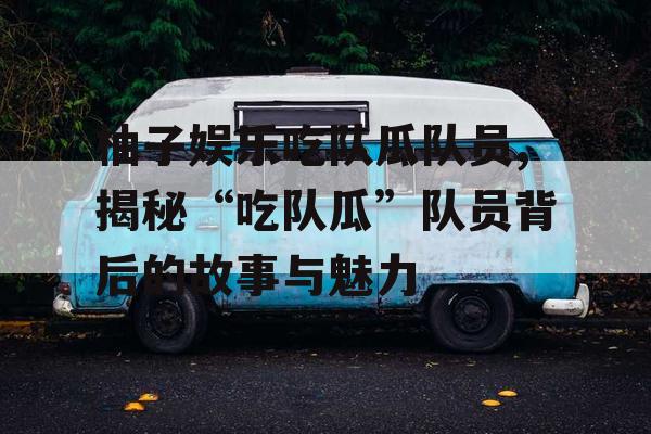 柚子娱乐吃队瓜队员,揭秘“吃队瓜”队员背后的故事与魅力