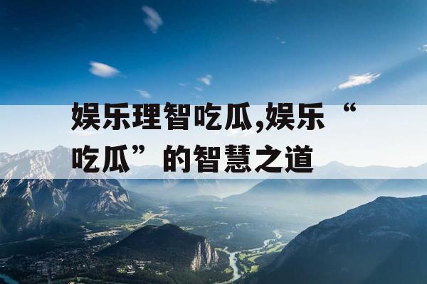 娱乐理智吃瓜,娱乐“吃瓜”的智慧之道