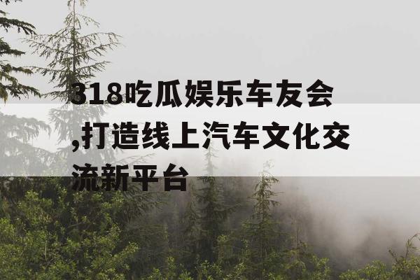 318吃瓜娱乐车友会,打造线上汽车文化交流新平台
