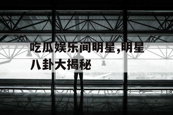 吃瓜娱乐间明星,明星八卦大揭秘