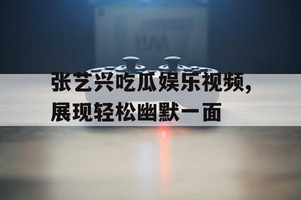 张艺兴吃瓜娱乐视频,展现轻松幽默一面