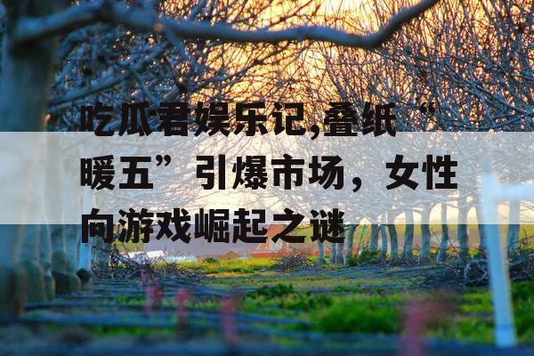 吃瓜君娱乐记,叠纸“暖五”引爆市场，女性向游戏崛起之谜