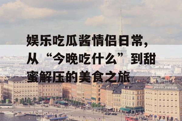 娱乐吃瓜酱情侣日常,从“今晚吃什么”到甜蜜解压的美食之旅