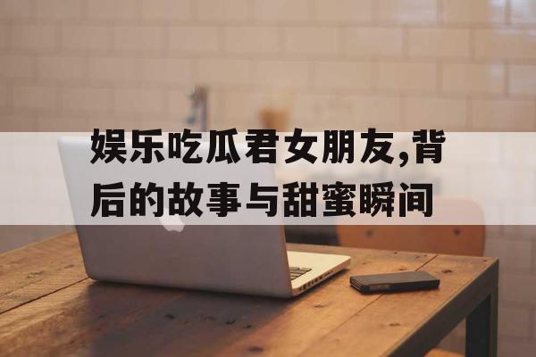 娱乐吃瓜君女朋友,背后的故事与甜蜜瞬间