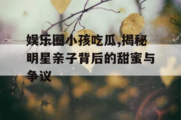 娱乐圈小孩吃瓜,揭秘明星亲子背后的甜蜜与争议