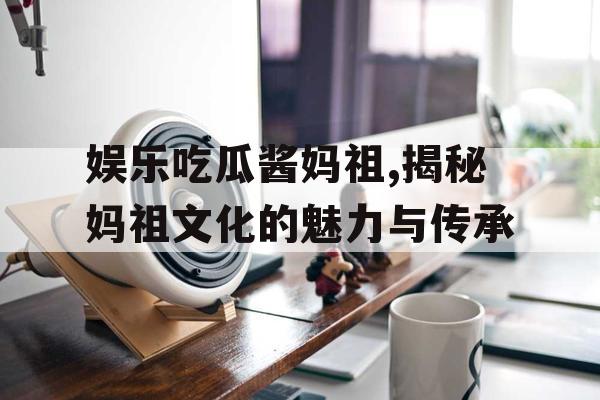 娱乐吃瓜酱妈祖,揭秘妈祖文化的魅力与传承