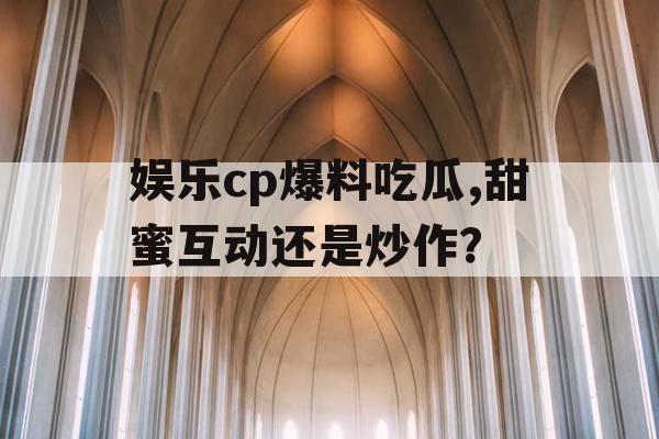 娱乐cp爆料吃瓜,甜蜜互动还是炒作？