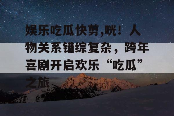 娱乐吃瓜快剪,咣！人物关系错综复杂，跨年喜剧开启欢乐“吃瓜”之旅