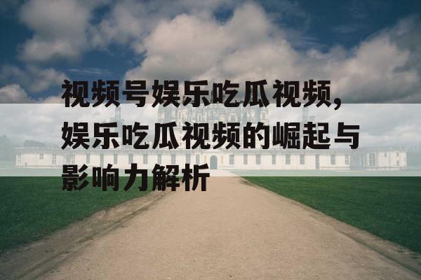 视频号娱乐吃瓜视频,娱乐吃瓜视频的崛起与影响力解析