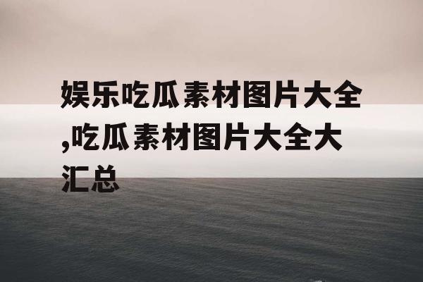 娱乐吃瓜素材图片大全,吃瓜素材图片大全大汇总