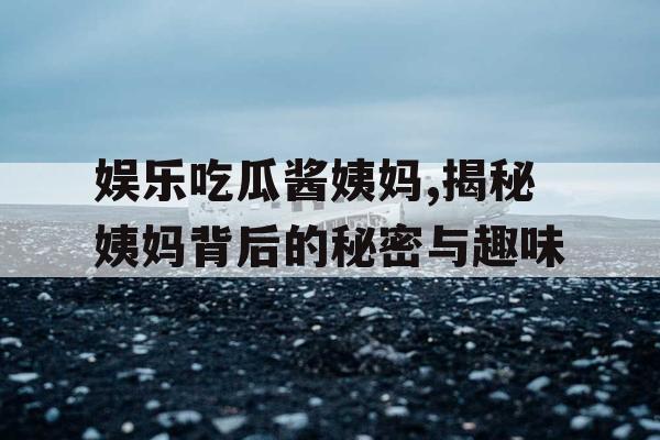 娱乐吃瓜酱姨妈,揭秘姨妈背后的秘密与趣味