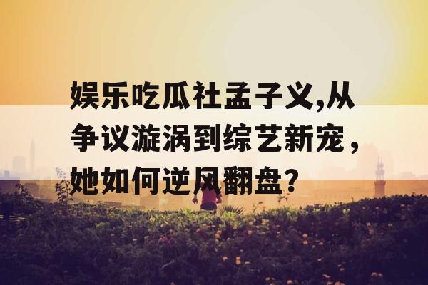 娱乐吃瓜社孟子义,从争议漩涡到综艺新宠，她如何逆风翻盘？