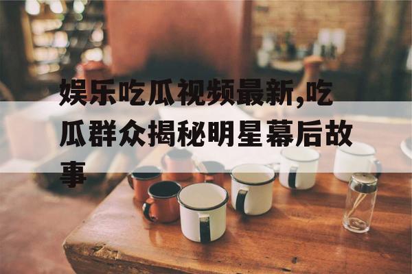 娱乐吃瓜视频最新,吃瓜群众揭秘明星幕后故事