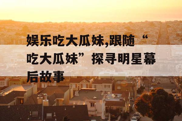 娱乐吃大瓜妹,跟随“吃大瓜妹”探寻明星幕后故事