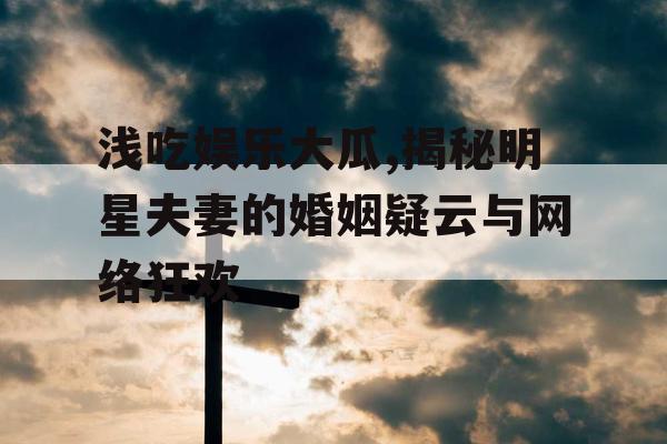 浅吃娱乐大瓜,揭秘明星夫妻的婚姻疑云与网络狂欢
