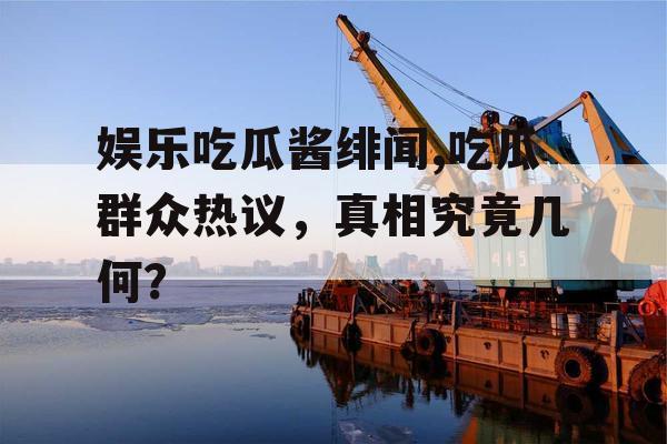 娱乐吃瓜酱绯闻,吃瓜群众热议，真相究竟几何？