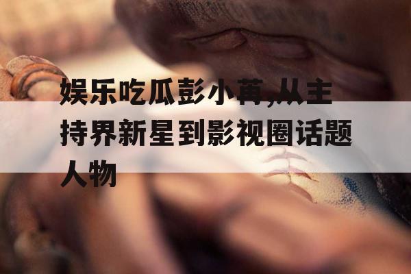 娱乐吃瓜彭小苒,从主持界新星到影视圈话题人物