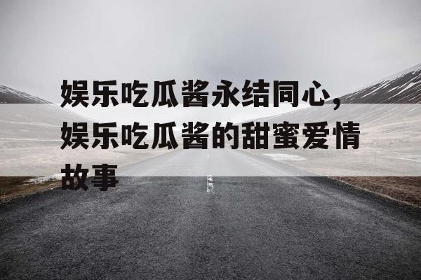 娱乐吃瓜酱永结同心,娱乐吃瓜酱的甜蜜爱情故事