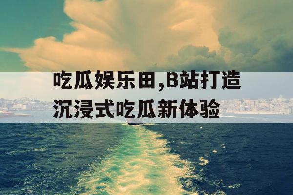 吃瓜娱乐田,B站打造沉浸式吃瓜新体验
