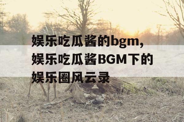 娱乐吃瓜酱的bgm,娱乐吃瓜酱BGM下的娱乐圈风云录